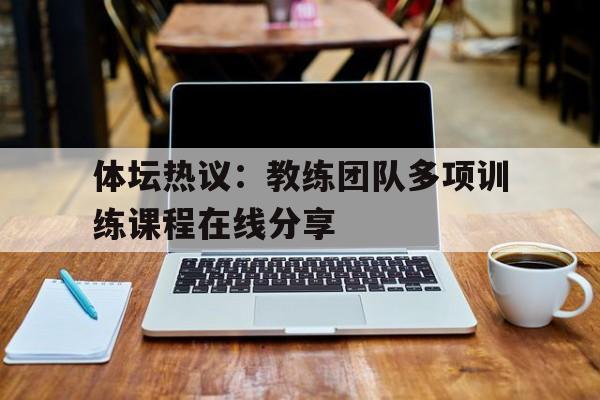 浩瀚体育电竞app-体坛热议：教练团队多项训练课程在线分享